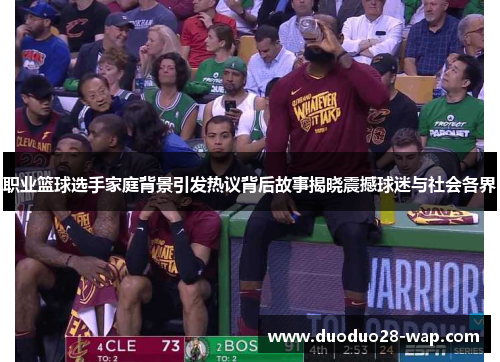职业篮球选手家庭背景引发热议背后故事揭晓震撼球迷与社会各界