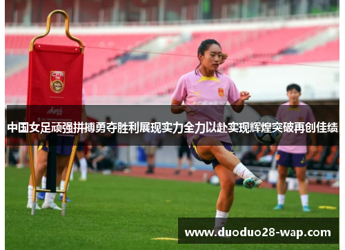 中国女足顽强拼搏勇夺胜利展现实力全力以赴实现辉煌突破再创佳绩