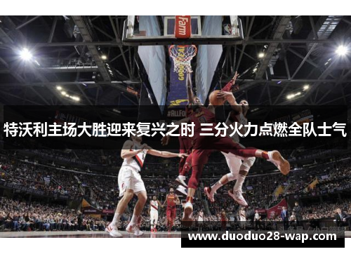 特沃利主场大胜迎来复兴之时 三分火力点燃全队士气